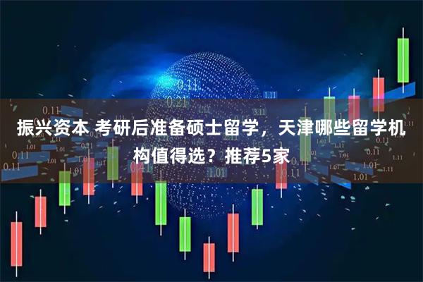 振兴资本 考研后准备硕士留学，天津哪些留学机构值得选？推荐5家
