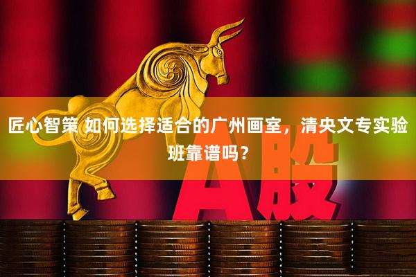 匠心智策 如何选择适合的广州画室，清央文专实验班靠谱吗？