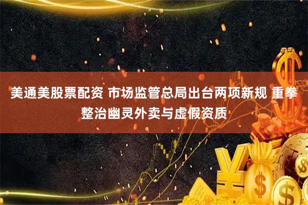 美通美股票配资 市场监管总局出台两项新规 重拳整治幽灵外卖与虚假资质
