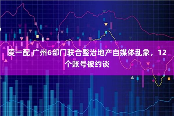 爱一配 广州6部门联合整治地产自媒体乱象，12个账号被约谈