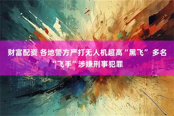 财富配资 各地警方严打无人机超高“黑飞” 多名“飞手”涉嫌刑事犯罪
