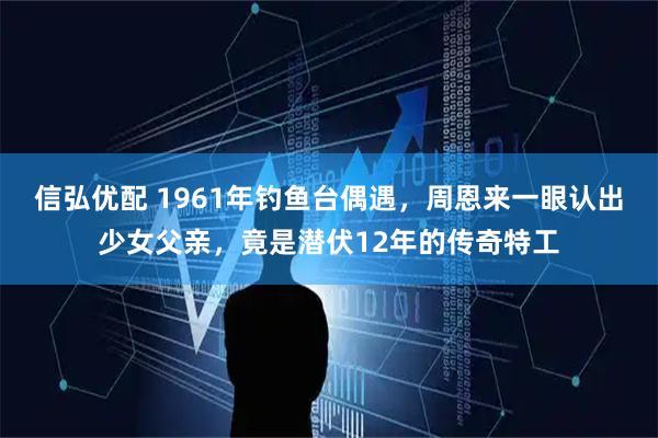 信弘优配 1961年钓鱼台偶遇，周恩来一眼认出少女父亲，竟是潜伏12年的传奇特工