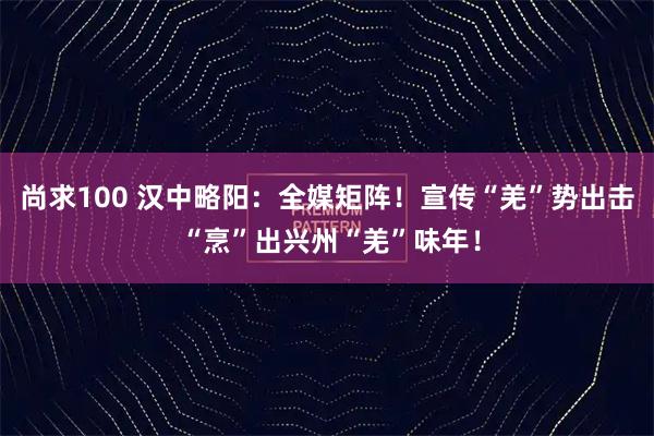 尚求100 汉中略阳：全媒矩阵！宣传“羌”势出击 “烹”出兴州“羌”味年！