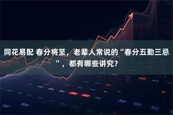 同花易配 春分将至，老辈人常说的“春分五勤三忌”，都有哪些讲究？