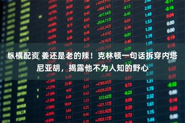 纵横配资 姜还是老的辣！克林顿一句话拆穿内塔尼亚胡，揭露他不为人知的野心