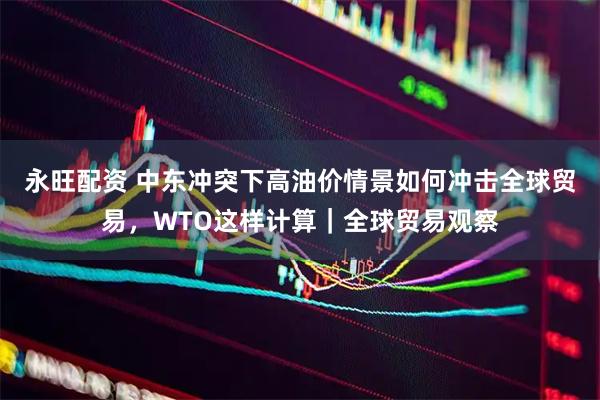 永旺配资 中东冲突下高油价情景如何冲击全球贸易，WTO这样计算｜全球贸易观察