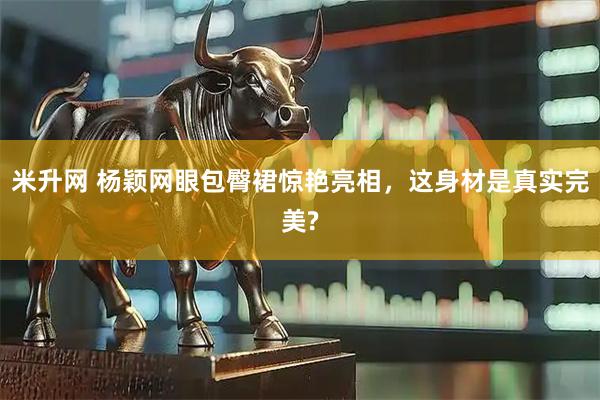 米升网 杨颖网眼包臀裙惊艳亮相,这身材是真实完美?