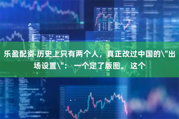 乐盈配资 历史上只有两个人，真正改过中国的＂出场设置＂： 一个定了版图。 这个