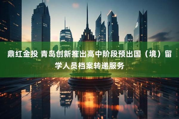 鼎红金投 青岛创新推出高中阶段预出国（境）留学人员档案转递服务