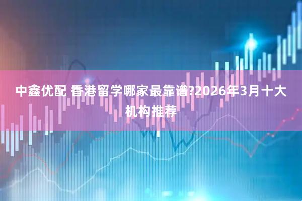 中鑫优配 香港留学哪家最靠谱?2026年3月十大机构推荐