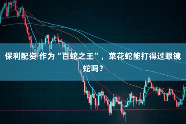 保利配资 作为“百蛇之王”，菜花蛇能打得过眼镜蛇吗？