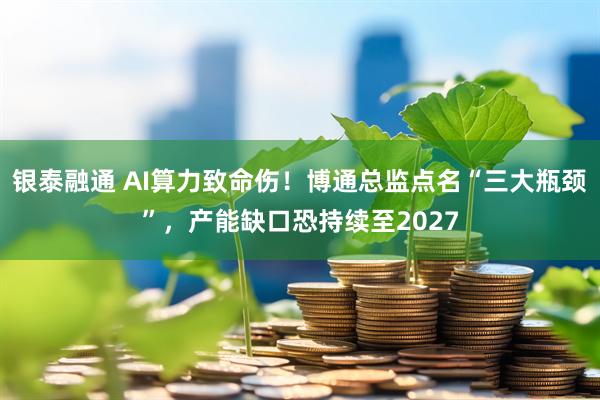 银泰融通 AI算力致命伤！博通总监点名“三大瓶颈”，产能缺口恐持续至2027