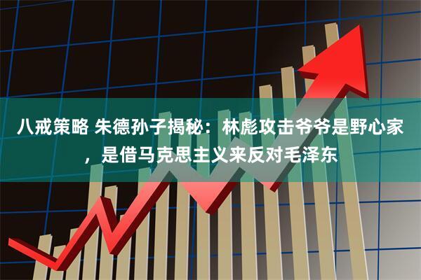 八戒策略 朱德孙子揭秘：林彪攻击爷爷是野心家，是借马克思主义来反对毛泽东