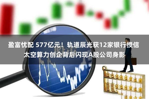 盈富忧配 577亿元！轨道辰光获12家银行授信 太空算力创企背后闪现A股公司身影