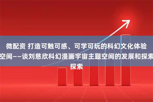 微配资 打造可触可感、可学可玩的科幻文化体验空间——谈刘慈欣科幻漫画宇宙主题空间的发展和探索