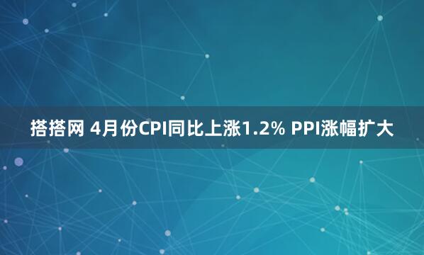 搭搭网 4月份CPI同比上涨1.2% PPI涨幅扩大