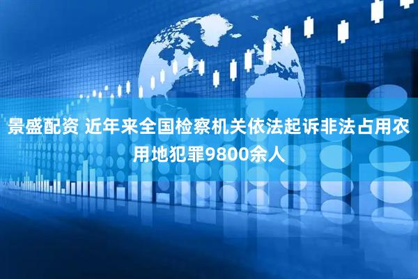 景盛配资 近年来全国检察机关依法起诉非法占用农用地犯罪9800余人