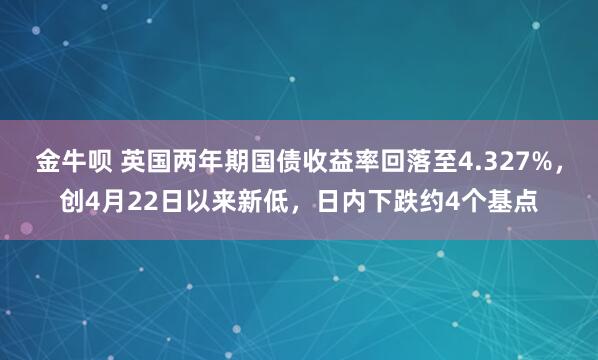 金牛呗 英国两年期国债收益率回落至4.327%，创4月22日以来新低，日内下跌约4个基点