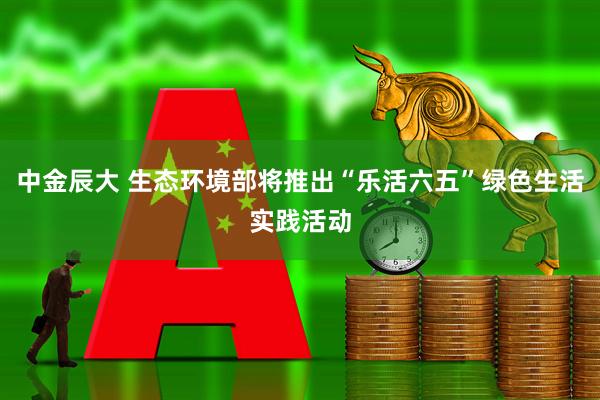 中金辰大 生态环境部将推出“乐活六五”绿色生活实践活动