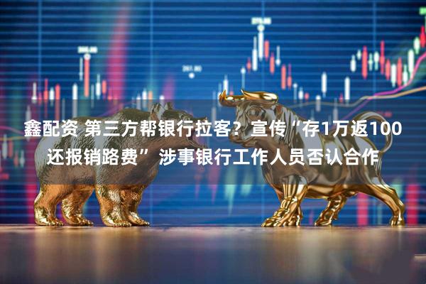 鑫配资 第三方帮银行拉客？宣传“存1万返100还报销路费” 涉事银行工作人员否认合作