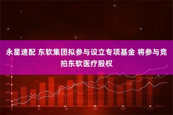 永星速配 东软集团拟参与设立专项基金 将参与竞拍东软医疗股权