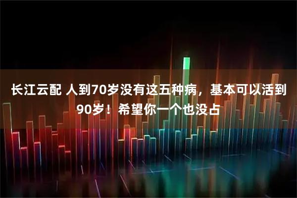 长江云配 人到70岁没有这五种病，基本可以活到90岁！希望你一个也没占