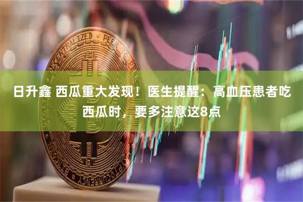 日升鑫 西瓜重大发现！医生提醒：高血压患者吃西瓜时，要多注意这8点