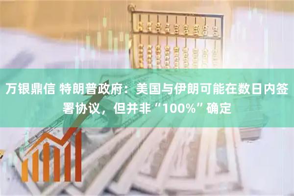 万银鼎信 特朗普政府:美国与伊朗可能在数日内签署协议,但并非“100%”确定