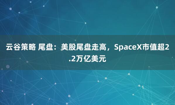 云谷策略 尾盘:美股尾盘走高,SpaceX市值超2.2万亿美元