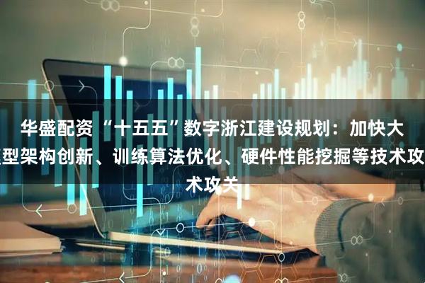 华盛配资 “十五五”数字浙江建设规划：加快大模型架构创新、训练算法优化、硬件性能挖掘等技术攻关