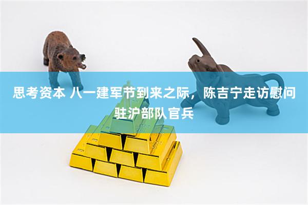 思考资本 八一建军节到来之际，陈吉宁走访慰问驻沪部队官兵
