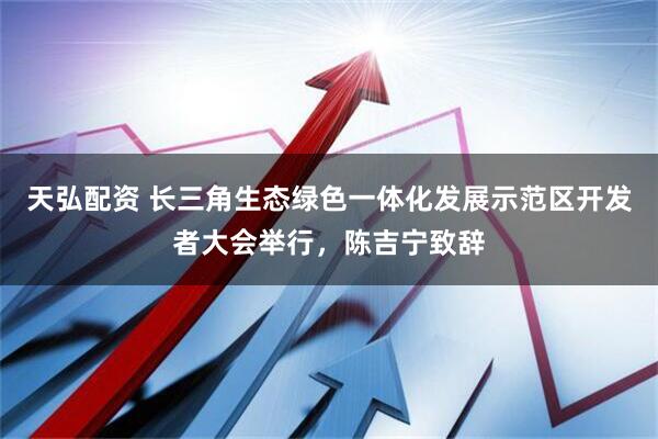 天弘配资 长三角生态绿色一体化发展示范区开发者大会举行，陈吉宁致辞