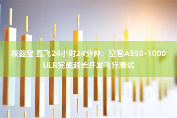 股鑫宝 直飞24小时24分钟：空客A350-1000ULR完成超长开发飞行测试
