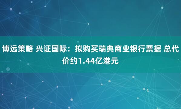 博远策略 兴证国际：拟购买瑞典商业银行票据 总代价约1.44亿港元