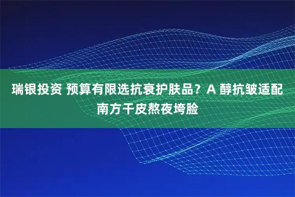 瑞银投资 预算有限选抗衰护肤品？A 醇抗皱适配南方干皮熬夜垮脸
