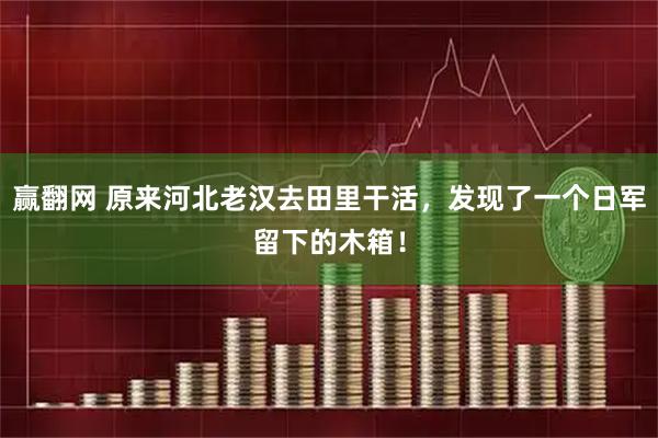 赢翻网 原来河北老汉去田里干活，发现了一个日军留下的木箱！