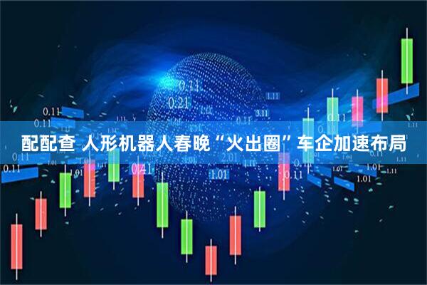 配配查 人形机器人春晚“火出圈”车企加速布局