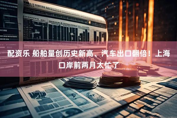 配资乐 船舶量创历史新高、汽车出口翻倍！上海口岸前两月太忙了