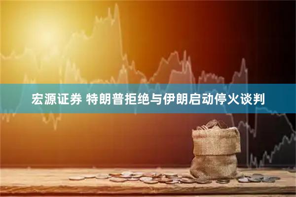 宏源证券 特朗普拒绝与伊朗启动停火谈判