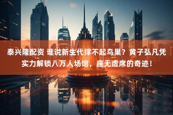 泰兴隆配资 谁说新生代撑不起鸟巢？黄子弘凡凭实力解锁八万人场馆，座无虚席的奇迹！