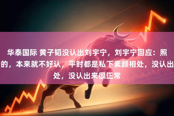 华泰国际 黄子韬没认出刘宇宁，刘宇宁回应：照片是倒着的，本来就不好认，平时都是私下素颜相处，没认出来很正常