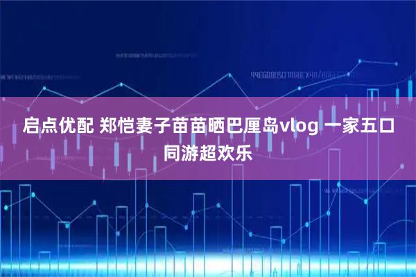 启点优配 郑恺妻子苗苗晒巴厘岛vlog 一家五口同游超欢乐