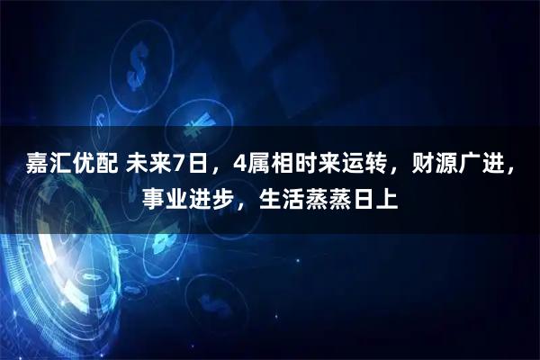 嘉汇优配 未来7日，4属相时来运转，财源广进，事业进步，生活蒸蒸日上