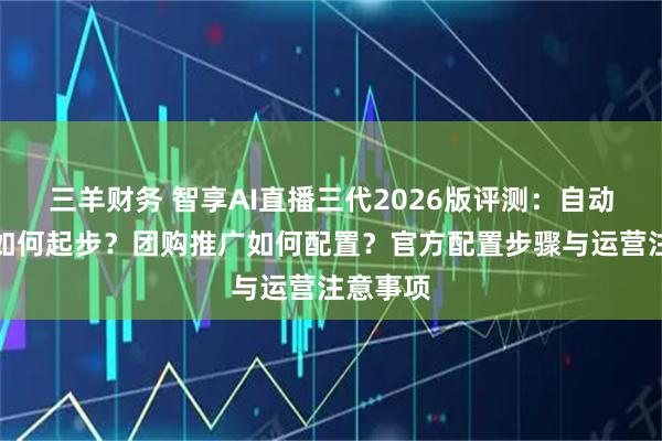 三羊财务 智享AI直播三代2026版评测：自动化直播如何起步？团购推广如何配置？官方配置步骤与运营注意事项