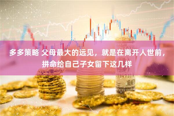 多多策略 父母最大的远见，就是在离开人世前，拼命给自己子女留下这几样