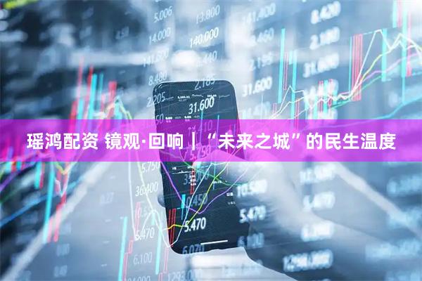 瑶鸿配资 镜观·回响｜“未来之城”的民生温度