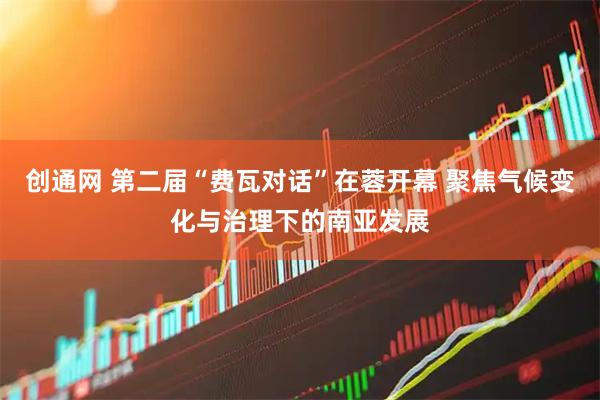 创通网 第二届“费瓦对话”在蓉开幕 聚焦气候变化与治理下的南亚发展