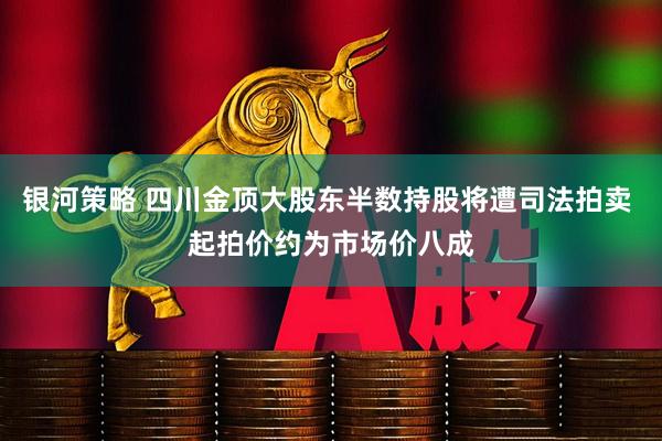 银河策略 四川金顶大股东半数持股将遭司法拍卖 起拍价约为市场价八成