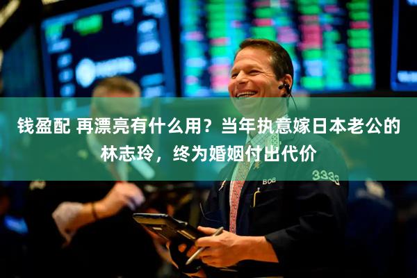 钱盈配 再漂亮有什么用？当年执意嫁日本老公的林志玲，终为婚姻付出代价
