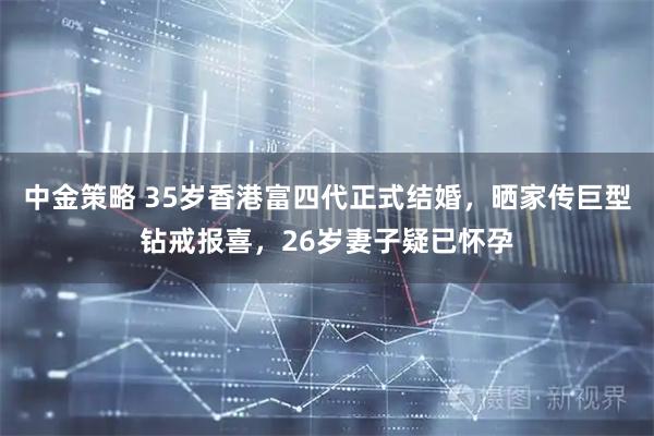 中金策略 35岁香港富四代正式结婚，晒家传巨型钻戒报喜，26岁妻子疑已怀孕